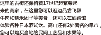 这里的古街还保留着17世纪起繁荣起来的商家，在这里您可以逛边品尝飞驒牛肉和糯米团子等美食，还可以在酒藏馆体验各种日本酒试饮。高山还有2处著名的早市，您可以购买当地的民间工艺品和水果等。