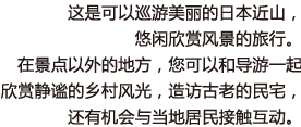 这是可以巡游美丽的日本近山，悠闲欣赏风景的旅行。在景点以外的地方，您可以和导游一起欣赏静谧的乡村风光，造访古老的民宅，还有机会与当地居民接触互动。