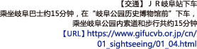 【交通】ＪＲ岐阜站下车
乘坐岐阜巴士约15分钟，在“岐阜公园历史博物馆前”下车，乘坐岐阜公园内索道和步行共约15分钟【URL】https://www.gifucvb.or.jp/cn/01_sightseeing/01_04.html