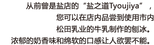 从前曾是盐店的“盐之道Tyoujiya”，您可以在店内品尝到使用市内松田乳业的牛乳制作的刨冰。浓郁的奶香味和绵软的口感让人欲罢不能。