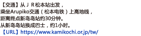 【交通 】从ＪＲ松本站出发，乘坐Arupiko交通（松本电铁）上高地线，距离终点新岛岛站约30分钟。从新岛岛站换成巴士，约1小时。【URL】http://www.kamikochi.org/cn/