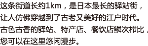 这条街道长约1km，是日本最长的驿站街，让人仿佛穿越到了古老又美好的江户时代。古色古香的驿站、特产店、餐饮店鳞次栉比，您可以在这里悠闲漫步。