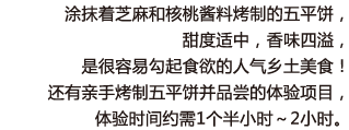 涂抹着芝麻和核桃酱料烤制的五平饼，甜度适中，香味四溢，是很容易勾起食欲的人气乡土美食！还有亲手烤制五平饼并品尝的体验项目，体验时间约需1个半小时～2小时。