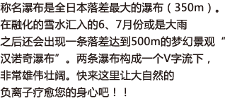 称名瀑布是全日本落差最大的瀑布（350m）。在融化的雪水汇入的6、7月份或是大雨之后还会出现一条落差达到500m的梦幻景观“汉诺奇瀑布”。两条瀑布构成一个V字流下，非常雄伟壮阔。快来这里让大自然的负离子疗愈您的身心吧！！