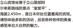 立山宾馆坐落于立山黑部阿尔卑斯路线的景点“室堂平”。海拔2,450ｍ，是日本所处位置最高的宾馆。 
请您体验多彩的活动，品尝各种各样的美食，感受来自大自然的魅力。