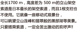 全长1700 ｍ，高度差为 500 ｍ的立山架空索道是日本最长的架空索道，而且1根支柱也不使用。它就像一座移动式观景台，可以眺望立山连峰和翡翠般的黑部湖等美景。只要搭乘索道，一定会发出激动的欢呼声‼