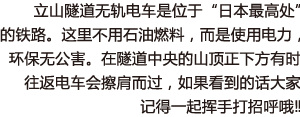 立山隧道无轨电车是位于“日本最高处”的铁路。这里不用石油燃料，而是使用电力，环保无公害。在隧道中央的山顶正下方有时往返电车会擦肩而过，如果看到的话大家记得一起挥手打招呼哦‼