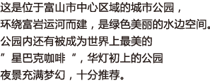 这是位于富山市中心区域的城市公园，环绕富岩运河而建，是绿色美丽的水边空间。公园内还有被成为世界上最美的”星巴克咖啡“，华灯初上的公园夜景充满梦幻，十分推荐。