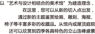 以“艺术与设计相结合的美术馆”为建造理念，在这里，您可以从新的切入点出发，通过新的主题鉴赏绘画、雕刻、海报、椅子等丰富多彩的收藏品。从馆内或屋顶庭院还可以欣赏到四季各具特色的立山连峰盛景。