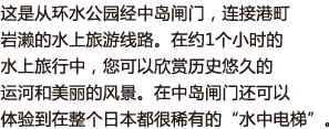 这是从环水公园经中岛闸门，连接港町岩濑的水上旅游线路。在约1个小时的水上旅行中，您可以欣赏历史悠久的运河和美丽的风景。在中岛闸门还可以体验到在整个日本都很稀有的“水中电梯”。