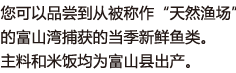 您可以品尝到从被称作“天然渔场”的富山湾捕获的当季新鲜鱼类。主料和米饭均为富山县出产。