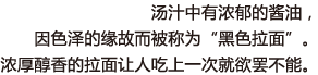 汤汁中有浓郁的酱油，因色泽的缘故而被称为“黑色拉面”。浓厚醇香的拉面让人吃上一次就欲罢不能。