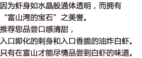 因为虾身如水晶般通体透明，而拥有“富山湾的宝石”之美誉。推荐您品尝口感清甜，入口即化的刺身和入口香脆的油炸白虾。只有在富山才能尽情品尝到白虾的味道。