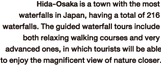 Hida-Kosaka is a town with the most waterfalls in Japan, having a total of 216 waterfalls. The guided waterfall tours include both relaxing walking courses and very advanced ones, in which tourists will be able to enjoy the magnificent view of nature closer.