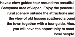 Have a slow guided tour around the beautiful Satoyama area of Japan. Enjoy the peaceful rural scenery outside the attractions and the view of old houses scattered around the town together with a tour guide. Also, you will have the opportunity to meet local people.