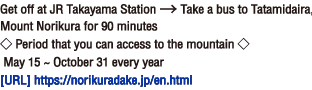 Get off at JR Takayama Station → Take a bus to Tatamidaira, Mount Norikura for 90 minutes ◇ Period that you can access to the mountain ◇ May 15 ~ October 31 every year[Homepage] https://norikuradake.jp/en.html