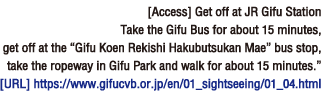[Access] Get off at JR Gifu Station
Take the Gifu Bus for about 15 minutes, get off at the “Gifu Koen Rekishi Hakubutsukan Mae” bus stop, take the ropeway in Gifu Park and walk for about 15 minutes.”[Homepage] https://www.gifucvb.or.jp/en/01_sightseeing/01_04.html