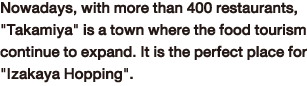Nowadays, with more than 400 restaurants, 'Takamiya' is a town where the food tourism continue to expand. It is the perfect place for 'Izakaya Hopping'.