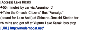 [Access] Lake Kizaki
● 50 minutes by car via Azumino IC● Take the Omachi Citizens' Bus 'Fureaigo' (bound for Lake Aoki) at Shinano-Omachi Station for 25 mins and get off at Yupuru Lake Kazaki bus stop.[Homepage] http://modernboat.net/