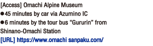 [Access] Omachi Alpine Museum● 45 minutes by car via Azumino IC● 6 minutes by the tour bus “Gururin” from Shinano-Omachi Station[Homepage] https://www.omachi-sanpaku.com/。