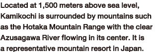 Located at 1,500 meters above sea level, Kamikochi is surrounded by mountains such as the Hotaka Mountain Range with the clear Azusagawa River flowing in its center. It is a representative mountain resort in Japan.