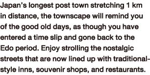 Japan’s longest post town stretching 1 km in distance, the townscape will remind you of the good old days, as though you have entered a time slip and gone back to the Edo period. Enjoy strolling the nostalgic streets that are now lined up with traditional-style inns, souvenir shops, and restaurants.