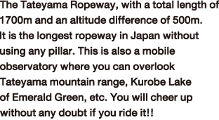 The Tateyama Ropeway, with a total length of 1700m and an altitude difference of 500m. It is the longest ropeway in Japan without using any pillar. This is also a mobile observatory where you can overlook Tateyama mountain range, Kurobe Lake of Emerald Green, etc. You will cheer up without any doubt if you ride it!!