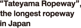 “Tateyama Ropeway”, the longest ropeway in Japan