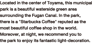 Located in the center of Toyama, this municipal park is a beautiful waterside green area surrounding the Fugan Canal. In the park, there is a 'Starbucks Coffee' reputed as the most beautiful coffee shop in the world. Moreover, at night, we recommend you to the park to enjoy its fantastic light-decoration.