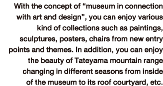 With the concept of “museum in connection with art and design”, you can enjoy various kind of collections such as paintings, sculptures, posters, chairs from new entry points and themes. In addition, you can enjoy the beauty of Tateyama mountain range changing in different seasons from inside of the museum to its roof courtyard, etc.