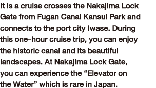 It is a cruise crosses the Nakajima Lock Gate from Fugan Canal Kansui Park and connects to the port city Iwase. During this one-hour cruise trip, you can enjoy the historic canal and its beautiful landscapes. At Nakajima Lock Gate, you can experience the “Elevator on the Water” which is rare in Japan.