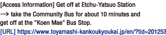  [Access Information] Get off at Etchu-Yatsuo Station → take the Community Bus for about 10 minutes and get off at the “Koen Mae” Bus Stop.[Homepage]https://www.toyamashi-kankoukyoukai.jp/en/?tid=201253。
