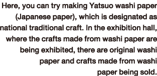 Here, you can try making Yatsuo washi paper (Japanese paper), which is designated as national traditional craft. In the exhibition hall, where the crafts made from washi paper are being exhibited, there are original washi paper and crafts made from washi paper being sold.