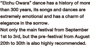 “Etchu Owara” dance has a history of more than 300 years, its songs and dances are extremely emotional and has a charm of elegance in the sorrow.Not only the main festival from September 1st to 3rd, but the pre-festival from August 20th to 30th is also highly recommended.