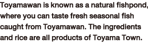 Toyamawan is known as a natural fishpond, where you can taste fresh seasonal fish caught from Toyamawan. The ingredients and rice are all products of Toyama Town.