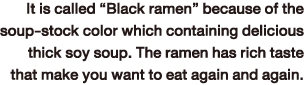 It is called “Black ramen” because of the soup-stock color which containing delicious thick soy soup. The ramen has rich taste that make you want to eat again and again.