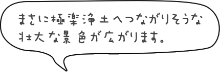 まさに極楽浄土へつながりそうな壮大な景色が広がります。