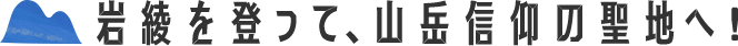 岩綾を登って、山岳信仰の聖地へ！