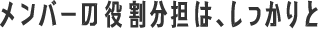 メンバーの役割分担は、しっかりと