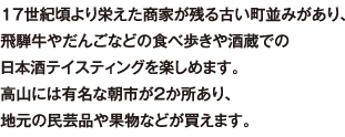 17世紀頃より栄えた商家が残る古い町並みがあり、飛騨牛やだんごなどの食べ歩きや酒蔵での日本酒テイスティングを楽しめます。高山には有名な朝市が2か所あり、地元の民芸品や果物などが買えます。