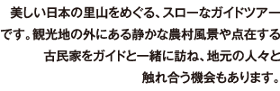 美しい日本の里山をめぐる、スローなガイドツアーです。観光地の外にある静かな農村風景や点在する古民家をガイドと一緒に訪ね、地元の人々と触れ合う機会もあります。