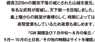 標高329m の難攻不落の城とされた山城を復元。有名な武将が居城し、天下統一を目指しました。最上階からの眺望が素晴らしく、時期によっては夜間営業もしているため夜景も楽しめます。 『GW期間及び７月中旬～８月の毎日／9月～10月の土日祝／その他の時期はサイトを確認』