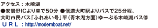 アクセス : 木崎湖●安曇野ICより車で50分 ●信濃大町駅よりバスで25分程、大町市民バス「ふれあい号」平（青木湖方面）ゆーぷる木崎湖バス停。U R L : http://modernboat.net/。