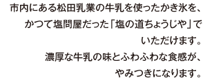 市内にある松田乳業の牛乳を使ったかき氷を、かつて塩問屋だった「塩の道ちょうじや」でいただけます。濃厚な牛乳の味とふわふわな食感が、やみつきになります。