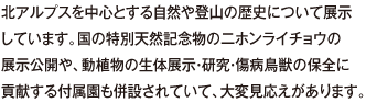 北アルプスを中心とする自然や登山の歴史について展示しています。国の特別天然記念物の二ホンライチョウの展示公開や、動植物の生体展示・研究・傷病鳥獣の保全に貢献する付属園も併設されていて、大変見応えがあります。