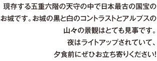 現存する五重六階の天守の中で日本最古の国宝のお城です。お城の黒と白のコントラストとアルプスの山々の景観はとても見事です。夜はライトアップされていて、夕食前にぜひお立ち寄りください！