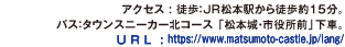 アクセス : 徒歩：ＪＲ松本駅から徒歩約15分。バス：タウンスニーカー北コース 「松本城・市役所前」下車。U R L : https://www.matsumoto-castle.jp/lang/。