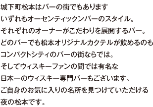 城下町松本はバーの街でもあります。いずれもオーセンティックンバーのスタイル。それぞれのオーナーがこだわりを展開するバー。どのバーでも松本オリジナルカクテルが飲めるのもコンパクトシティのバーの街ならでは。そしてウィスキーファンの間では有名な日本一のウィスキー専門バーもございます。ご自身のお気に入りの名所を見つけていただける夜の松本です。