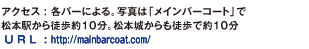 アクセス : 各バーによる。写真は「メインバーコート」で松本駅から徒歩約10分。松本城からも徒歩で約10分。 U R L  : http://mainbarcoat.com/
