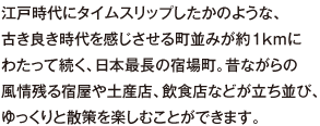 江戸時代にタイムスリップしたかのような、古き良き時代を感じさせる町並みが約1kmにわたって続く、日本最長の宿場町。昔ながらの風情残る宿屋や土産店、飲食店などが立ち並び、ゆっくりと散策を楽しむことができます。